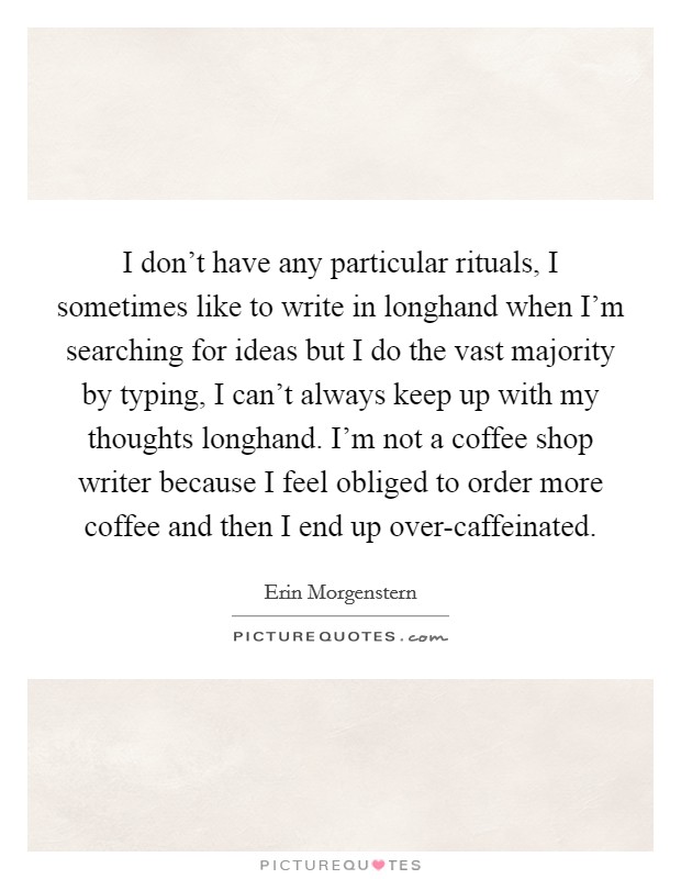 I don't have any particular rituals, I sometimes like to write in longhand when I'm searching for ideas but I do the vast majority by typing, I can't always keep up with my thoughts longhand. I'm not a coffee shop writer because I feel obliged to order more coffee and then I end up over-caffeinated. Picture Quote #1