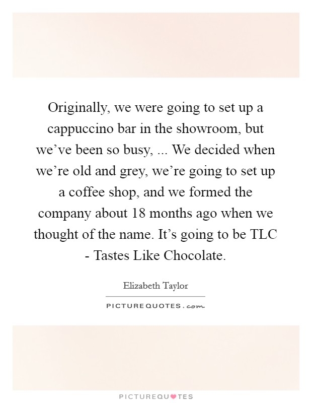 Originally, we were going to set up a cappuccino bar in the showroom, but we've been so busy, ... We decided when we're old and grey, we're going to set up a coffee shop, and we formed the company about 18 months ago when we thought of the name. It's going to be TLC - Tastes Like Chocolate. Picture Quote #1