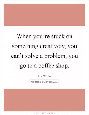 When you’re stuck on something creatively, you can’t solve a problem, you go to a coffee shop Picture Quote #1