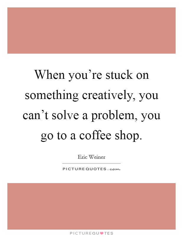 When you're stuck on something creatively, you can't solve a problem, you go to a coffee shop. Picture Quote #1