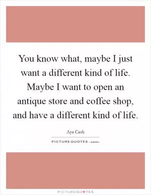 You know what, maybe I just want a different kind of life. Maybe I want to open an antique store and coffee shop, and have a different kind of life Picture Quote #1