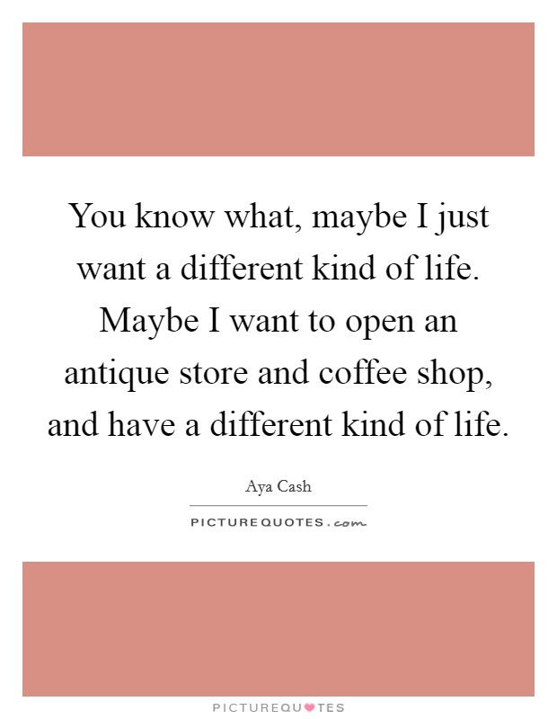 You know what, maybe I just want a different kind of life. Maybe I want to open an antique store and coffee shop, and have a different kind of life. Picture Quote #1
