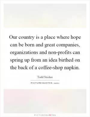 Our country is a place where hope can be born and great companies, organizations and non-profits can spring up from an idea birthed on the back of a coffee-shop napkin Picture Quote #1
