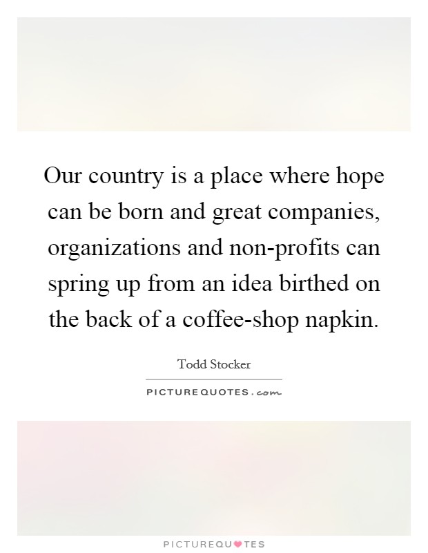 Our country is a place where hope can be born and great companies, organizations and non-profits can spring up from an idea birthed on the back of a coffee-shop napkin. Picture Quote #1