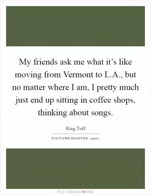 My friends ask me what it’s like moving from Vermont to L.A., but no matter where I am, I pretty much just end up sitting in coffee shops, thinking about songs Picture Quote #1