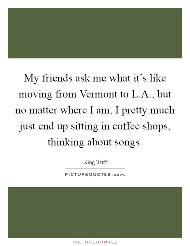 My friends ask me what it's like moving from Vermont to L.A., but no matter where I am, I pretty much just end up sitting in coffee shops, thinking about songs. Picture Quote #1
