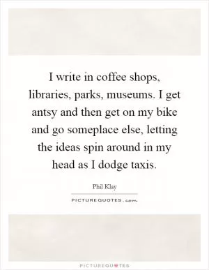 I write in coffee shops, libraries, parks, museums. I get antsy and then get on my bike and go someplace else, letting the ideas spin around in my head as I dodge taxis Picture Quote #1