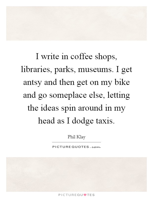 I write in coffee shops, libraries, parks, museums. I get antsy and then get on my bike and go someplace else, letting the ideas spin around in my head as I dodge taxis. Picture Quote #1