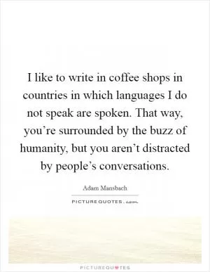 I like to write in coffee shops in countries in which languages I do not speak are spoken. That way, you’re surrounded by the buzz of humanity, but you aren’t distracted by people’s conversations Picture Quote #1