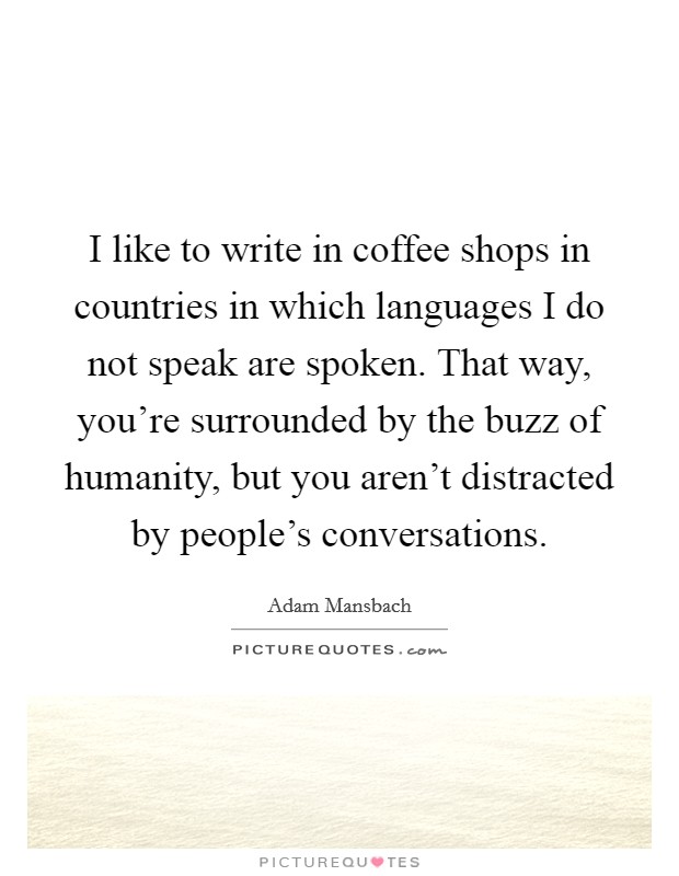 I like to write in coffee shops in countries in which languages I do not speak are spoken. That way, you're surrounded by the buzz of humanity, but you aren't distracted by people's conversations. Picture Quote #1