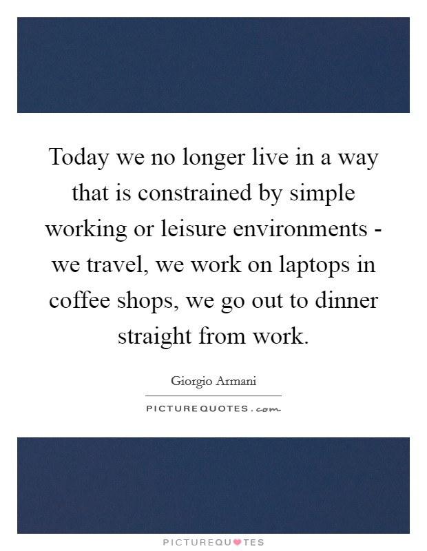 Today we no longer live in a way that is constrained by simple working or leisure environments - we travel, we work on laptops in coffee shops, we go out to dinner straight from work. Picture Quote #1