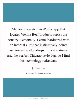 My friend created an iPhone app that locates Vienna Beef products across the country. Personally, I came hardwired with an internal GPS that instinctively points me toward coffee shops, cupcake stores and the perfect Chicago-style dog, so I find this technology redundant Picture Quote #1