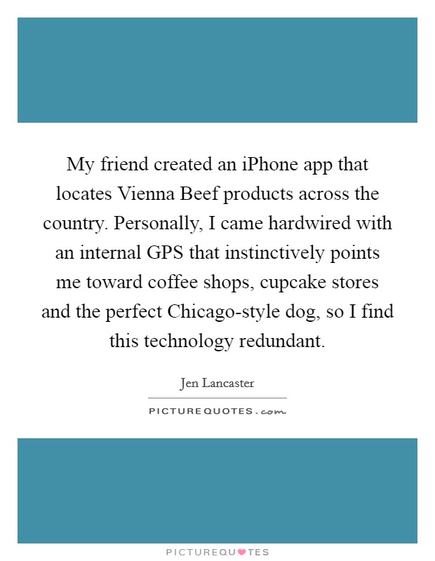 My friend created an iPhone app that locates Vienna Beef products across the country. Personally, I came hardwired with an internal GPS that instinctively points me toward coffee shops, cupcake stores and the perfect Chicago-style dog, so I find this technology redundant. Picture Quote #1