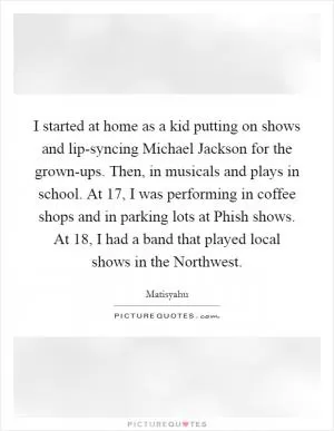 I started at home as a kid putting on shows and lip-syncing Michael Jackson for the grown-ups. Then, in musicals and plays in school. At 17, I was performing in coffee shops and in parking lots at Phish shows. At 18, I had a band that played local shows in the Northwest Picture Quote #1