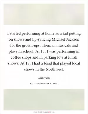 I started performing at home as a kid putting on shows and lip-syncing Michael Jackson for the grown-ups. Then, in musicals and plays in school. At 17, I was performing in coffee shops and in parking lots at Phish shows. At 18, I had a band that played local shows in the Northwest Picture Quote #1