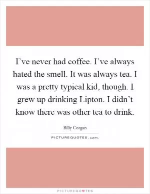 I’ve never had coffee. I’ve always hated the smell. It was always tea. I was a pretty typical kid, though. I grew up drinking Lipton. I didn’t know there was other tea to drink Picture Quote #1