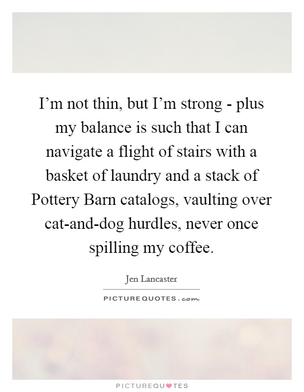 I'm not thin, but I'm strong - plus my balance is such that I can navigate a flight of stairs with a basket of laundry and a stack of Pottery Barn catalogs, vaulting over cat-and-dog hurdles, never once spilling my coffee. Picture Quote #1