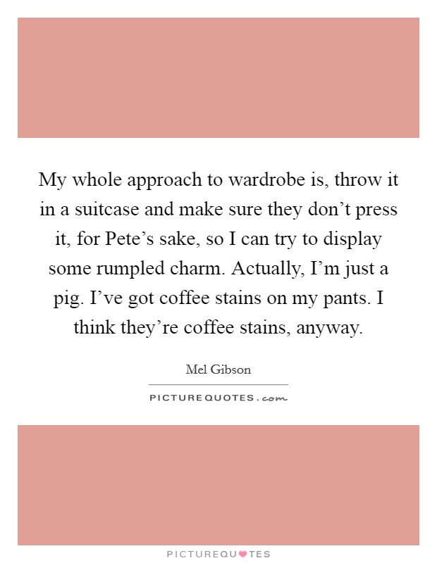 My whole approach to wardrobe is, throw it in a suitcase and make sure they don't press it, for Pete's sake, so I can try to display some rumpled charm. Actually, I'm just a pig. I've got coffee stains on my pants. I think they're coffee stains, anyway. Picture Quote #1
