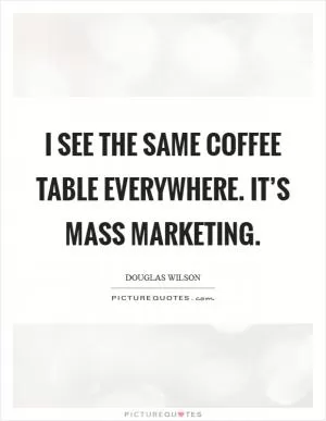 I see the same coffee table everywhere. It’s mass marketing Picture Quote #1