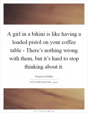 A girl in a bikini is like having a loaded pistol on your coffee table - There’s nothing wrong with them, but it’s hard to stop thinking about it Picture Quote #1