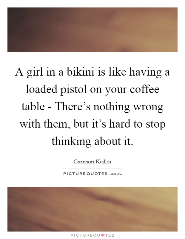A girl in a bikini is like having a loaded pistol on your coffee table - There's nothing wrong with them, but it's hard to stop thinking about it. Picture Quote #1