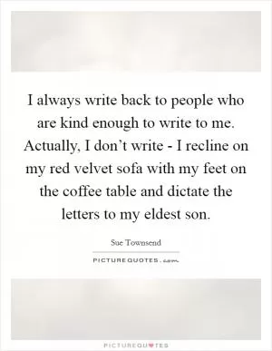 I always write back to people who are kind enough to write to me. Actually, I don’t write - I recline on my red velvet sofa with my feet on the coffee table and dictate the letters to my eldest son Picture Quote #1