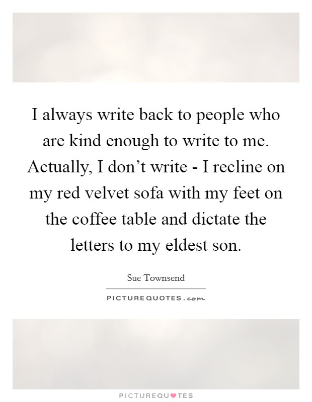 I always write back to people who are kind enough to write to me. Actually, I don't write - I recline on my red velvet sofa with my feet on the coffee table and dictate the letters to my eldest son. Picture Quote #1