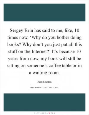 Sergey Brin has said to me, like, 10 times now, ‘Why do you bother doing books? Why don’t you just put all this stuff on the Internet?’ It’s because 10 years from now, my book will still be sitting on someone’s coffee table or in a waiting room Picture Quote #1
