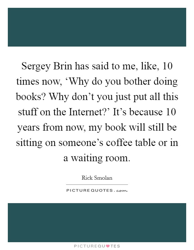 Sergey Brin has said to me, like, 10 times now, ‘Why do you bother doing books? Why don't you just put all this stuff on the Internet?' It's because 10 years from now, my book will still be sitting on someone's coffee table or in a waiting room. Picture Quote #1