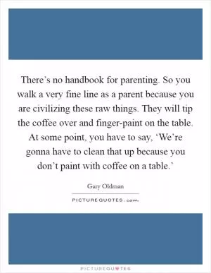 There’s no handbook for parenting. So you walk a very fine line as a parent because you are civilizing these raw things. They will tip the coffee over and finger-paint on the table. At some point, you have to say, ‘We’re gonna have to clean that up because you don’t paint with coffee on a table.’ Picture Quote #1