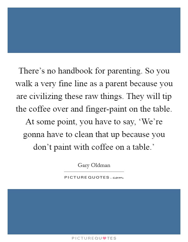 There's no handbook for parenting. So you walk a very fine line as a parent because you are civilizing these raw things. They will tip the coffee over and finger-paint on the table. At some point, you have to say, ‘We're gonna have to clean that up because you don't paint with coffee on a table.' Picture Quote #1