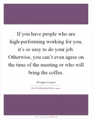 If you have people who are high-performing working for you, it’s so easy to do your job. Otherwise, you can’t even agree on the time of the meeting or who will bring the coffee Picture Quote #1