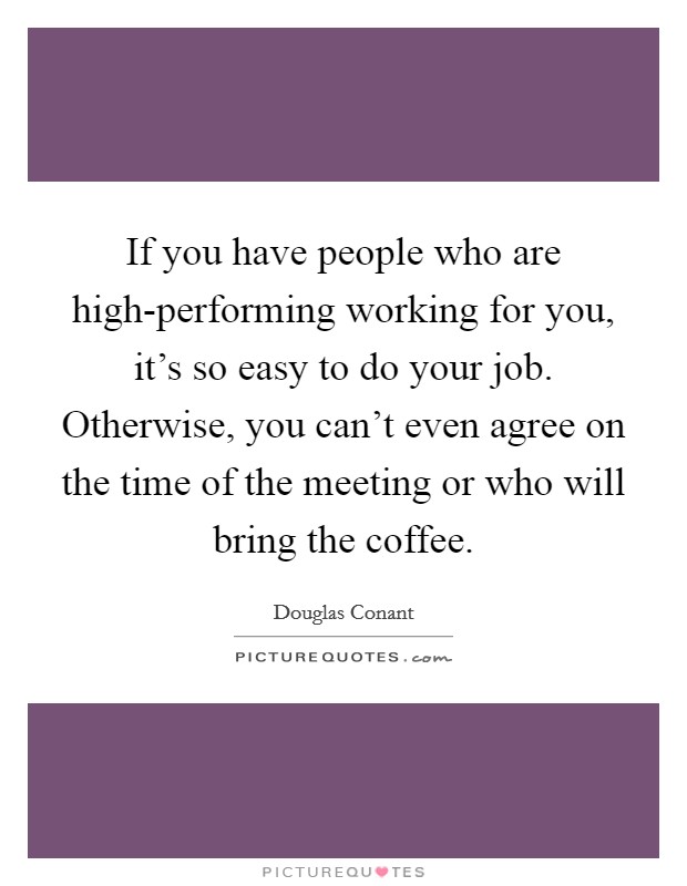 If you have people who are high-performing working for you, it's so easy to do your job. Otherwise, you can't even agree on the time of the meeting or who will bring the coffee. Picture Quote #1