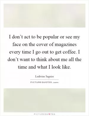 I don’t act to be popular or see my face on the cover of magazines every time I go out to get coffee. I don’t want to think about me all the time and what I look like Picture Quote #1