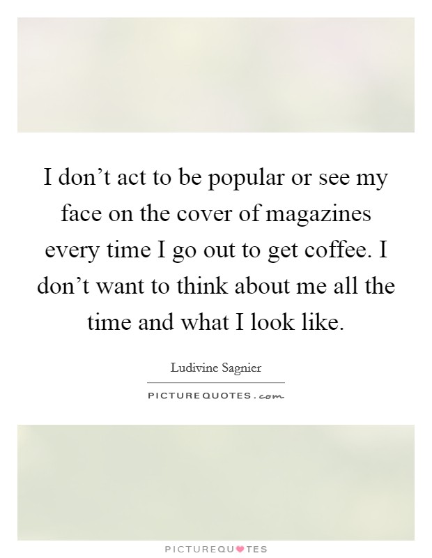 I don't act to be popular or see my face on the cover of magazines every time I go out to get coffee. I don't want to think about me all the time and what I look like. Picture Quote #1