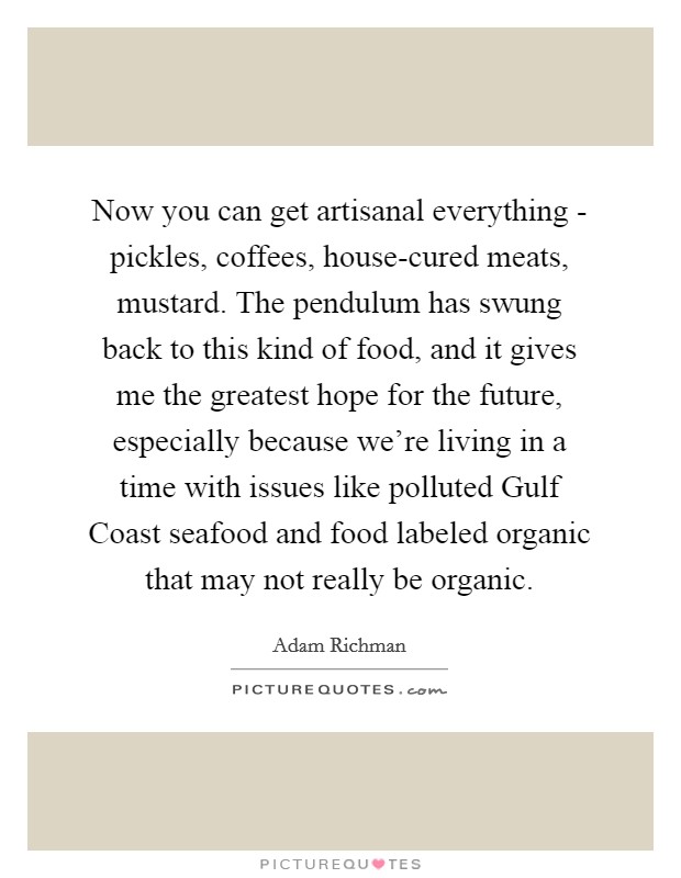 Now you can get artisanal everything - pickles, coffees, house-cured meats, mustard. The pendulum has swung back to this kind of food, and it gives me the greatest hope for the future, especially because we're living in a time with issues like polluted Gulf Coast seafood and food labeled organic that may not really be organic. Picture Quote #1
