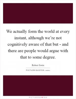 We actually form the world at every instant, although we’re not cognitively aware of that but - and there are people would argue with that to some degree Picture Quote #1