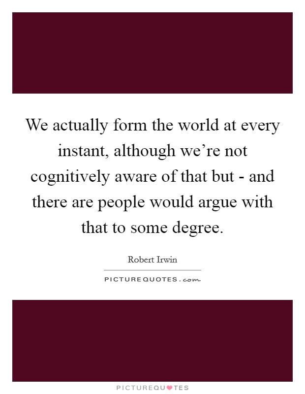 We actually form the world at every instant, although we're not cognitively aware of that but - and there are people would argue with that to some degree. Picture Quote #1
