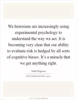 We historians are increasingly using experimental psychology to understand the way we act. It is becoming very clear that our ability to evaluate risk is hedged by all sorts of cognitive biases. It’s a miracle that we get anything right Picture Quote #1