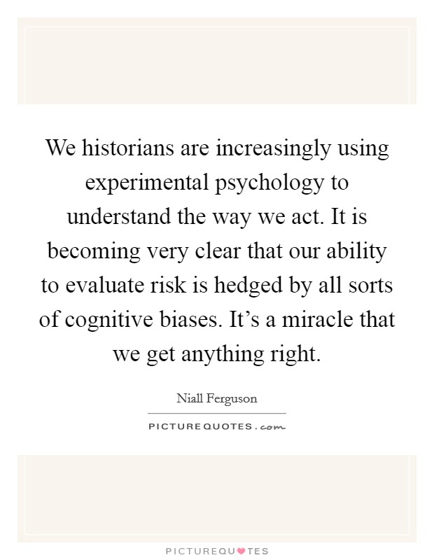 We historians are increasingly using experimental psychology to understand the way we act. It is becoming very clear that our ability to evaluate risk is hedged by all sorts of cognitive biases. It's a miracle that we get anything right. Picture Quote #1