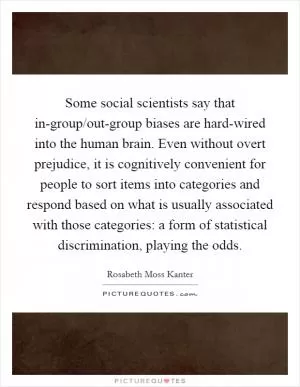 Some social scientists say that in-group/out-group biases are hard-wired into the human brain. Even without overt prejudice, it is cognitively convenient for people to sort items into categories and respond based on what is usually associated with those categories: a form of statistical discrimination, playing the odds Picture Quote #1