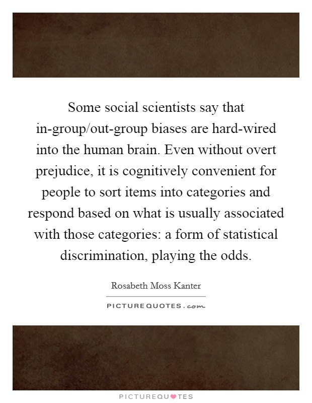 Some social scientists say that in-group/out-group biases are hard-wired into the human brain. Even without overt prejudice, it is cognitively convenient for people to sort items into categories and respond based on what is usually associated with those categories: a form of statistical discrimination, playing the odds. Picture Quote #1