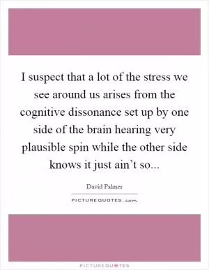 I suspect that a lot of the stress we see around us arises from the cognitive dissonance set up by one side of the brain hearing very plausible spin while the other side knows it just ain’t so Picture Quote #1