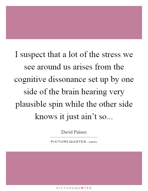 I suspect that a lot of the stress we see around us arises from the cognitive dissonance set up by one side of the brain hearing very plausible spin while the other side knows it just ain't so... Picture Quote #1