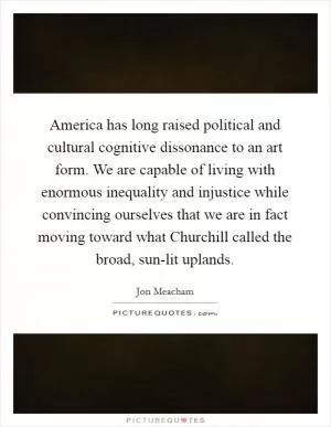 America has long raised political and cultural cognitive dissonance to an art form. We are capable of living with enormous inequality and injustice while convincing ourselves that we are in fact moving toward what Churchill called the broad, sun-lit uplands Picture Quote #1