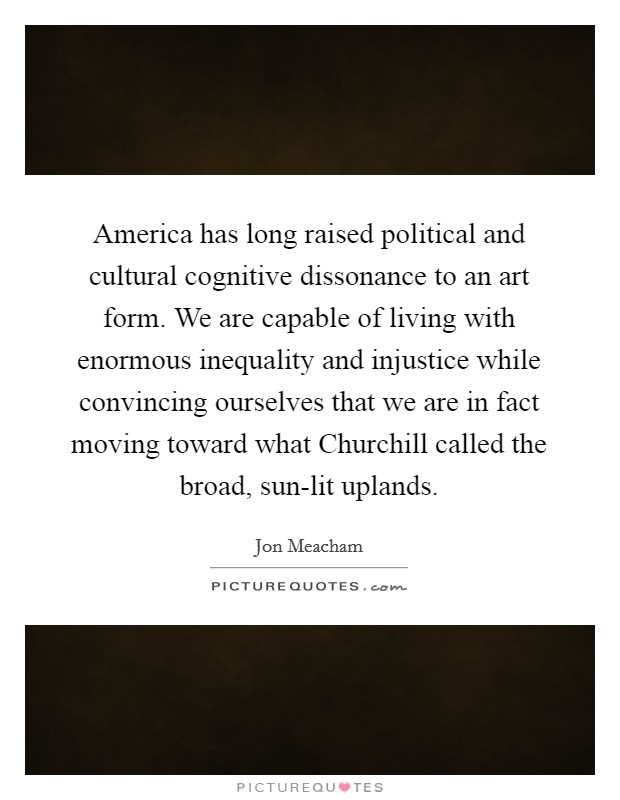 America has long raised political and cultural cognitive dissonance to an art form. We are capable of living with enormous inequality and injustice while convincing ourselves that we are in fact moving toward what Churchill called the broad, sun-lit uplands. Picture Quote #1