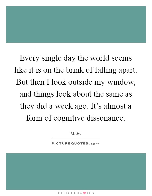 Every single day the world seems like it is on the brink of falling apart. But then I look outside my window, and things look about the same as they did a week ago. It's almost a form of cognitive dissonance. Picture Quote #1