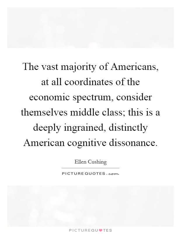 The vast majority of Americans, at all coordinates of the economic spectrum, consider themselves middle class; this is a deeply ingrained, distinctly American cognitive dissonance. Picture Quote #1