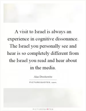 A visit to Israel is always an experience in cognitive dissonance. The Israel you personally see and hear is so completely different from the Israel you read and hear about in the media Picture Quote #1