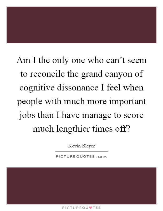 Am I the only one who can't seem to reconcile the grand canyon of cognitive dissonance I feel when people with much more important jobs than I have manage to score much lengthier times off? Picture Quote #1